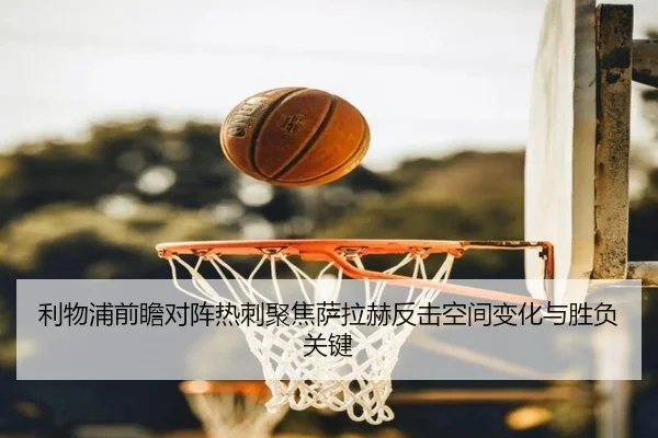 利物浦前瞻对阵热刺聚焦萨拉赫反击空间变化与胜负关键