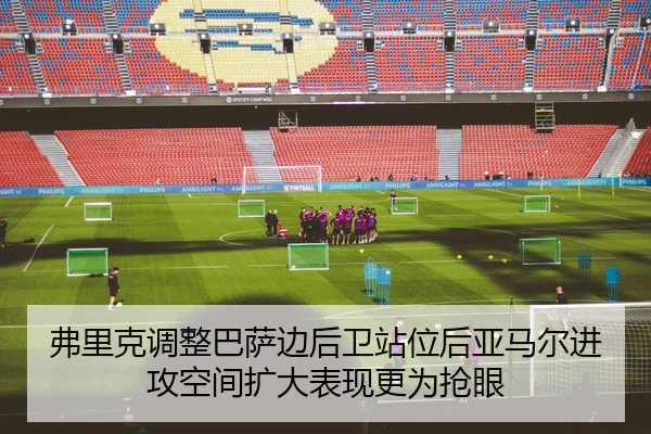 弗里克调整巴萨边后卫站位后亚马尔进攻空间扩大表现更为抢眼