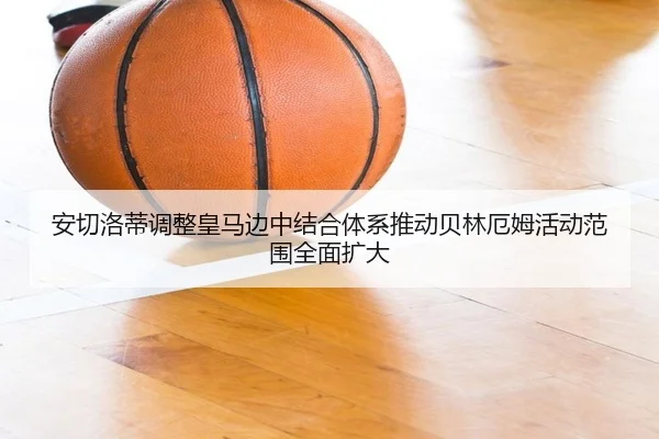 安切洛蒂调整皇马边中结合体系推动贝林厄姆活动范围全面扩大